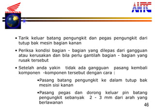 46
• Tarik keluar batang pengungkit dan pegas pengungkit dari
tutup bak mesin bagian kanan
• Periksa kondisi bagian - bagian yang dilepas dari gangguan
atau kerusakan dan bila perlu gantilah bagian - bagian yang
rusak tersebut
• Setelah anda yakin tidak ada gangguan pasang kembali
komponen -komponen tersebut dengan cara :
•Pasang batang pengungkit ke dalam tutup bak
mesin sisi kanan
•Pasang pegas dan dorong keluar pin batang
pengungkit sebanyak 2 - 3 mm dari arah yang
berlawanan
 