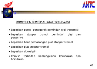47
KOMPONEN PEMINDAH GIGI TRANSMISI
• Lepaskan poros penggerak pemindah gigi transmisi
• Lepaskan stopper tromol pemindah gigi dan
pegasnya
• Lepaskan baut pemasangan plat stopper tromol
• Lepaskan plat stopper tromol
• Lepaskan dowel pin
• Periksa terhadap kemungkinan kerusakan dan
bersihkan
 