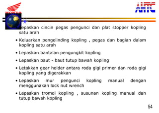 54
• Lepaskan cincin pegas pengunci dan plat stopper kopling
satu arah
• Keluarkan pengelinding kopling , pegas dan bagian dalam
kopling satu arah
• Lepaskan bantalan pengungkit kopling
• Lepaskan baut - baut tutup bawah kopling
• Letakkan gear holder antara roda gigi primer dan roda gigi
kopling yang digerakkan
• Lepaskan mur pengunci kopling manual dengan
menggunakan lock nut wrench
• Lepaskan tromol kopling , susunan kopling manual dan
tutup bawah kopling
 