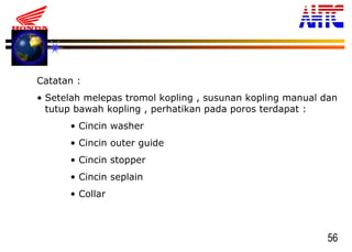 56
Catatan :
• Setelah melepas tromol kopling , susunan kopling manual dan
tutup bawah kopling , perhatikan pada poros terdapat :
• Cincin washer
• Cincin outer guide
• Cincin stopper
• Cincin seplain
• Collar
 