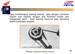 57
• Cara membongkar kopling manual yaitu dengan menahan
bagian luar kopling dengan alat flywheel holder dan
longgarkan baut - baut kopling menurut pola bersilang
dalam beberapa langkah.
Melepas komponen kopling manual
 