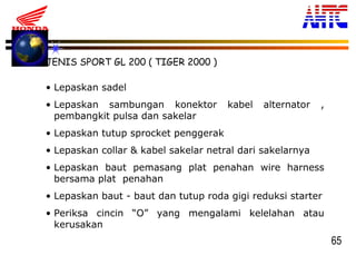65
JENIS SPORT GL 200 ( TIGER 2000 )
• Lepaskan sadel
• Lepaskan sambungan konektor kabel alternator ,
pembangkit pulsa dan sakelar
• Lepaskan tutup sprocket penggerak
• Lepaskan collar & kabel sakelar netral dari sakelarnya
• Lepaskan baut pemasang plat penahan wire harness
bersama plat penahan
• Lepaskan baut - baut dan tutup roda gigi reduksi starter
• Periksa cincin “O” yang mengalami kelelahan atau
kerusakan
 