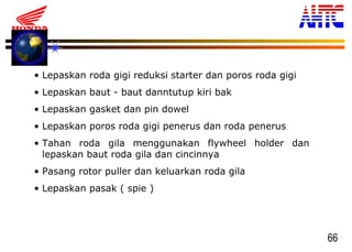 66
• Lepaskan roda gigi reduksi starter dan poros roda gigi
• Lepaskan baut - baut danntutup kiri bak
• Lepaskan gasket dan pin dowel
• Lepaskan poros roda gigi penerus dan roda penerus
• Tahan roda gila menggunakan flywheel holder dan
lepaskan baut roda gila dan cincinnya
• Pasang rotor puller dan keluarkan roda gila
• Lepaskan pasak ( spie )
 