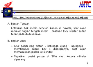 7
HAL - HAL YANG HARUS DIPERHATIKAN SAAT MEMASANG MESIN
A. Bagian Tengah
B. Bagian Atas
Letakkan bak mesin sebelah kanan di bawah, saat akan
merakit bagian tengah mesin , pastikan kick starter sudah
tepat pada dudukannya.
• Atur posisi ring piston , sehingga ujung - ujungnya
membentuk sudut 120  diantaranya, saat akan
memasukkan piston ke silinder.
• Tepatkan posisi piston di TMA saat kepala silinder
dipasang
 