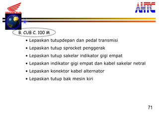 71
B. CUB C. 100 M
• Lepaskan tutupdepan dan pedal transmisi
• Lepaskan tutup sprocket penggerak
• Lepaskan tutup sakelar indikator gigi empat
• Lepaskan indikator gigi empat dan kabel sakelar netral
• Lepaskan konektor kabel alternator
• Lepaskan tutup bak mesin kiri
 