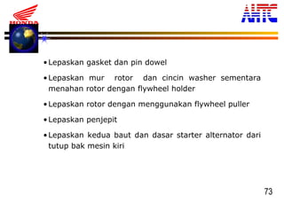 73
•Lepaskan gasket dan pin dowel
•Lepaskan mur rotor dan cincin washer sementara
menahan rotor dengan flywheel holder
•Lepaskan rotor dengan menggunakan flywheel puller
•Lepaskan penjepit
•Lepaskan kedua baut dan dasar starter alternator dari
tutup bak mesin kiri
 