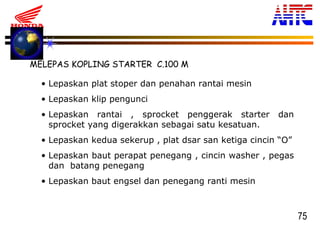 75
MELEPAS KOPLING STARTER C.100 M
• Lepaskan plat stoper dan penahan rantai mesin
• Lepaskan klip pengunci
• Lepaskan rantai , sprocket penggerak starter dan
sprocket yang digerakkan sebagai satu kesatuan.
• Lepaskan kedua sekerup , plat dsar san ketiga cincin “O”
• Lepaskan baut perapat penegang , cincin washer , pegas
dan batang penegang
• Lepaskan baut engsel dan penegang ranti mesin
 