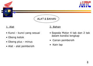 8
ALAT & BAHAN
1. Alat 2. Bahan
• Kunci - kunci yang sesuai
• Obeng ketok
• Obeng plus - minus
• Alat - alat pembersih
• Sepeda Motor 4 tak dan 2 tak
dalam kondisi lengkap
• Cairan pembersih
• Kain lap
 