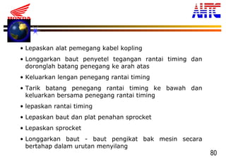 80
• Lepaskan alat pemegang kabel kopling
• Longgarkan baut penyetel tegangan rantai timing dan
doronglah batang penegang ke arah atas
• Keluarkan lengan penegang rantai timing
• Tarik batang penegang rantai timing ke bawah dan
keluarkan bersama penegang rantai timing
• lepaskan rantai timing
• Lepaskan baut dan plat penahan sprocket
• Lepaskan sprocket
• Longgarkan baut - baut pengikat bak mesin secara
bertahap dalam urutan menyilang
 