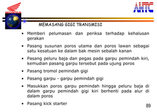 89
MEMASANG GIGI TRANSMISI
• Memberi pelumasan dan periksa terhadap kehalusan
gerakan
• Pasang susunan poros utama dan poros lawan sebagai
satu kesatuan ke dalam bak mesin sebalah kanan
• Pasang peluru baja dan pegas pada garpu pemindah kiri,
kemudian pasang garpu tersebut pada ujung poros
• Pasang tromol pemindah gigi
• Pasang garpu - garpu pemindah gigi
• Masukkan poros garpu pemindah hingga peluru baja di
dalam garpu pemindah gigi kiri berhenti pada alur di
dalam poros
• Pasang kick starter
 