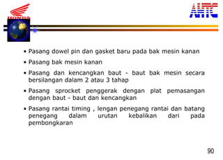 90
• Pasang dowel pin dan gasket baru pada bak mesin kanan
• Pasang bak mesin kanan
• Pasang dan kencangkan baut - baut bak mesin secara
bersilangan dalam 2 atau 3 tahap
• Pasang sprocket penggerak dengan plat pemasangan
dengan baut - baut dan kencangkan
• Pasang rantai timing , lengan penegang rantai dan batang
penegang dalam urutan kebalikan dari pada
pembongkaran
 