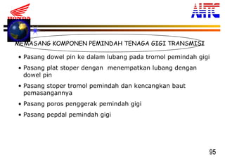 95
MEMASANG KOMPONEN PEMINDAH TENAGA GIGI TRANSMISI
• Pasang dowel pin ke dalam lubang pada tromol pemindah gigi
• Pasang plat stoper dengan menempatkan lubang dengan
dowel pin
• Pasang stoper tromol pemindah dan kencangkan baut
pemasangannya
• Pasang poros penggerak pemindah gigi
• Pasang pepdal pemindah gigi
 