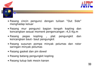 99
• Pasang cincin pengunci dengan tulisan “Out Side”
menghadap keluar
• Pasang mur pengunci bagian tengah kopling dan
kencangkan sesuai moment pengencangan :4,5 Kg.m
• Pasang pegas kopling , plat pengungkit dan
kencangkan baut- baut pengungkit
• Pasang susunan pompa minyak pelumas dan rotor
saringan minyak pelumas
• Pasang gasket dan pin dowel
• Pasang batang pengungkit kopling
• Pasang tutup bak mesin kanan
 