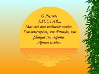 O Presente  ESCUTAR... Mas você deve realmente escutar.  Sem interrupção, sem distração, sem planejar sua resposta.  Apenas escutar.   