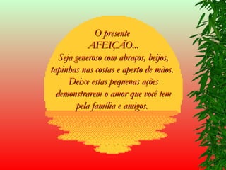 O presente  AFEIÇÃO... Seja generoso com abraços, beijos, tapinhas nas costas e aperto de mãos.  Deixe estas pequenas ações demonstrarem o amor que você tem pela família e amigos.   
