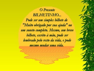 O Presente BILHETINHO... Pode ser um simples bilhete de  "Muito obrigado por sua ajuda" ou um soneto completo. Mesmo, um breve bilhete, escrito à mão, pode ser lembrado pelo resto da vida, e pode mesmo mudar uma vida.  