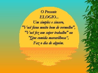 O Presente  ELOGIO... Um simples e sincero,  "Você ficou muito bem de vermelho",  "Você fez um super trabalho" ou  "Que comida maravilhosa“,  Faz o dia de alguém.  