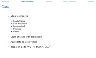 Introduction Data & Methodology Exposures Return Predictability Conclusion
Data
• Major exchanges:
• CryptoKitties
• Gods Unchained
• Decentraland
• OpenSea
• Atomic
• Cross-checked with blockchain
• Aggregate to weekly data
• Trades in ETH, WETH, MANA, USD
3
 