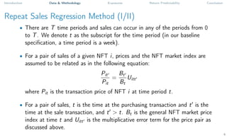 Introduction Data & Methodology Exposures Return Predictability Conclusion
Repeat Sales Regression Method (I/II)
• There are T time periods and sales can occur in any of the periods from 0
to T. We denote t as the subscript for the time period (in our baseline
specification, a time period is a week).
• For a pair of sales of a given NFT i, prices and the NFT market index are
assumed to be related as in the following equation:
Pit0
Pit
=
Bt0
Bt
Uitt0
where Pit is the transaction price of NFT i at time period t.
• For a pair of sales, t is the time at the purchasing transaction and t0
is the
time at the sale transaction, and t0
> t. Bt is the general NFT market price
index at time t and Uitt0 is the multiplicative error term for the price pair as
discussed above.
4
 