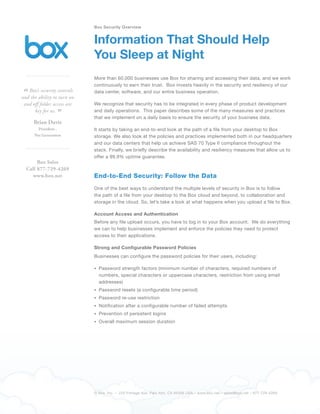 Box Security Overview


                             Information That Should Help
                             You Sleep at Night
                             More than 60,000 businesses use Box for sharing and accessing their data, and we work
                             continuously to earn their trust. Box invests heavily in the security and resiliency of our

“  Box’s security controls
and the ability to turn on
                             data center, software, and our entire business operation.

 and off folder access are   We recognize that security has to be integrated in every phase of product development
      key for us.
                 ”           and daily operations. This paper describes some of the many measures and practices
                             that we implement on a daily basis to ensure the security of your business data.
      Brian Davis
        President ,          It starts by taking an end-to-end look at the path of a file from your desktop to Box
      Net Generation         storage. We also look at the policies and practices implemented both in our headquarters
                             and our data centers that help us achieve SAS 70 Type II compliance throughout the
                             stack. Finally, we briefly describe the availability and resiliency measures that allow us to
                             offer a 99.9% uptime guarantee.
       Box Sales
  Call 877-729-4269
    www.box.net              End-to-End Security: Follow the Data
                             One of the best ways to understand the multiple levels of security in Box is to follow
                             the path of a file from your desktop to the Box cloud and beyond, to collaboration and
                             storage in the cloud. So, let’s take a look at what happens when you upload a file to Box.

                             Account Access and Authentication
                             Before any file upload occurs, you have to log in to your Box account. We do everything
                             we can to help businesses implement and enforce the policies they need to protect
                             access to their applications.

                             Strong and Configurable Password Policies
                             Businesses can configure the password policies for their users, including:

                               Password strength factors (minimum number of characters, required numbers of
                               numbers, special characters or uppercase characters, restriction from using email
                               addresses)
                               Password resets (a configurable time period)
                               Password re-use restriction
                               Notification after a configurable number of failed attempts
                               Prevention of persistent logins
                               Overall maximum session duration




                             © Box, Inc. – 220 Portage Ave. Palo Alto, CA 94306 USA – www.box.net – sales@box.net – 877-729-4269
 