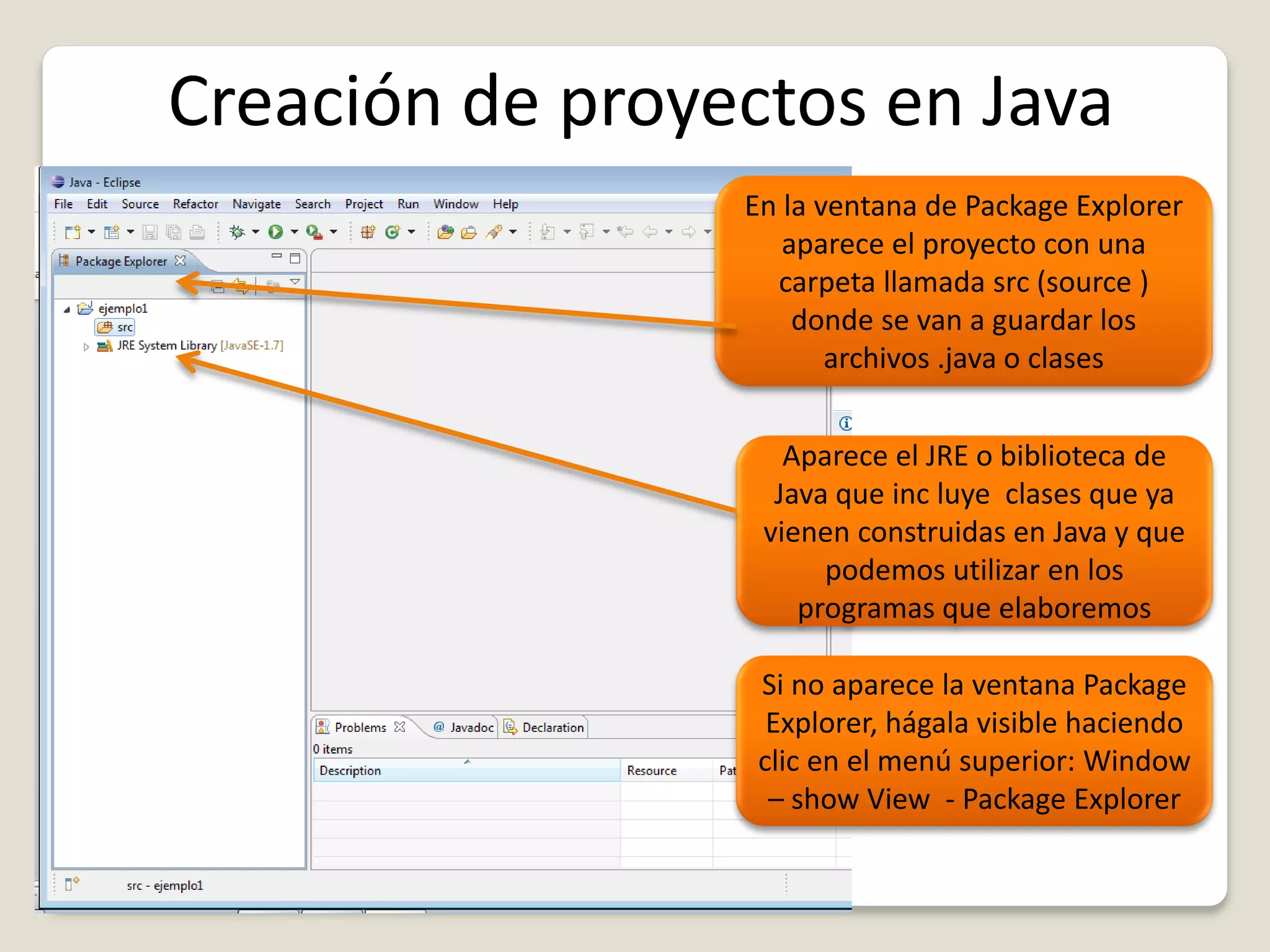 Creación de proyectos en Java
En la ventana de Package Explorer
aparece el proyecto con una
carpeta llamada src (source )
donde se van a guardar los
archivos .java o clases
Aparece el JRE o biblioteca de
Java que inc luye clases que ya
vienen construidas en Java y que
podemos utilizar en los
programas que elaboremos
Si no aparece la ventana Package
Explorer, hágala visible haciendo
clic en el menú superior: Window
– show View - Package Explorer
 