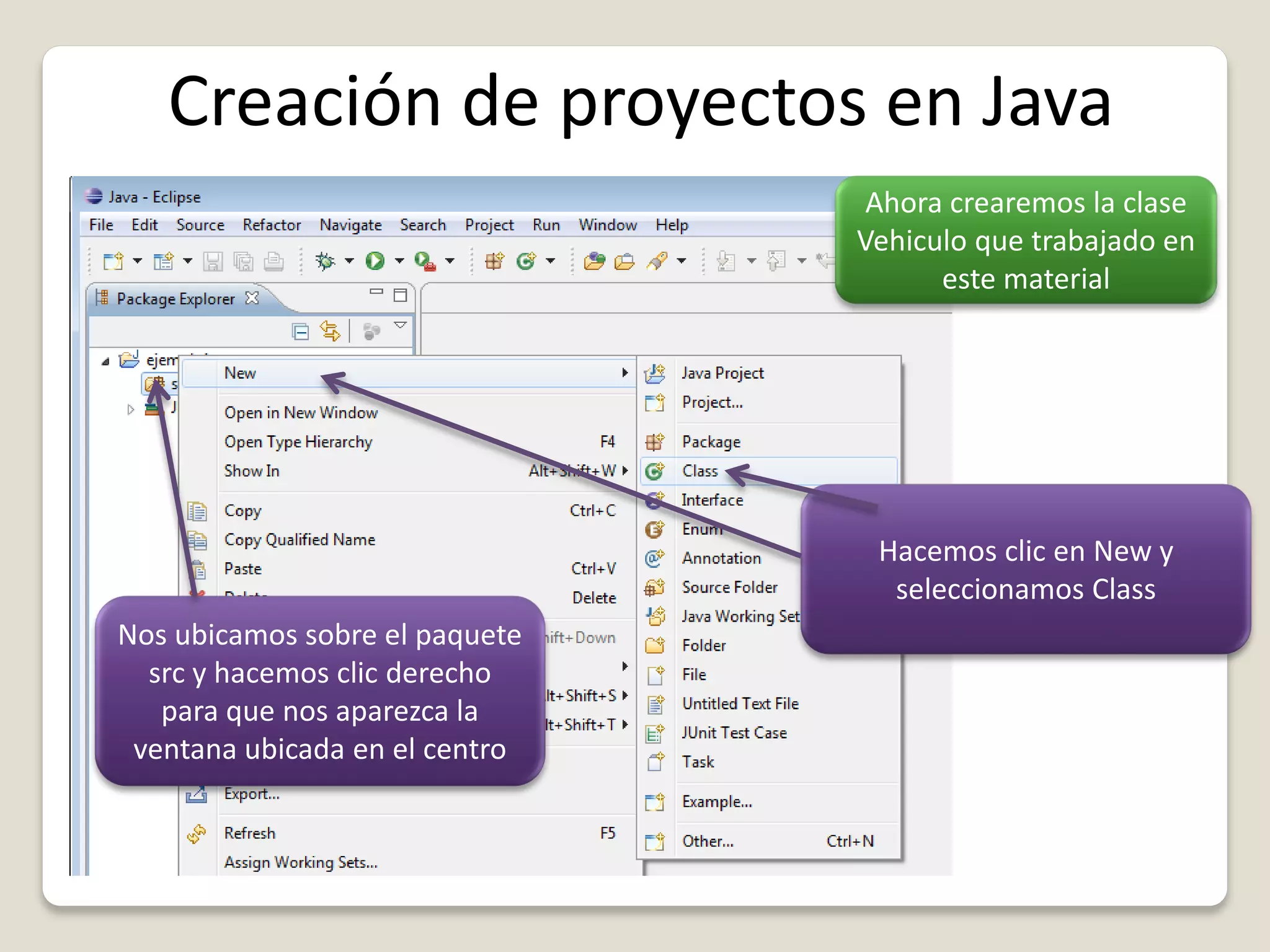 Creación de proyectos en Java
Ahora crearemos la clase
Vehiculo que trabajado en
este material
Nos ubicamos sobre el paquete
src y hacemos clic derecho
para que nos aparezca la
ventana ubicada en el centro
Hacemos clic en New y
seleccionamos Class
 