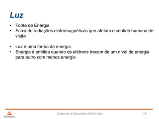 Luz
• Fonte de Energia
• Faixa de radiações eletromagnéticas que afetam o sentido humano de
visão
• Luz é uma forma de energia
• Energia é emitida quando os elétrons trocam de um nível de energia
para outro com menos energia
Sistemas e Aplicações Multimídia 18
 