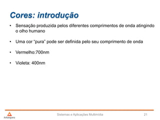 Cores: introdução
• Sensação produzida pelos diferentes comprimentos de onda atingindo
o olho humano
• Uma cor “pura” pode ser definida pelo seu comprimento de onda
• Vermelho:700nm
• Violeta: 400nm
Sistemas e Aplicações Multimídia 21
 
