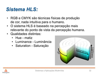 Sistema HLS:
Sistemas e Aplicações Multimídia 32
• RGB e CMYK são técnicas físicas de produção
de cor, nada intuitiva para o humano.
• O sistema HLS é baseado na percepção mais
relevante do ponto de vista da percepção humana.
• Qualidades distintas:
• Hue - matiz
• Luminance - Luminância
• Saturation - Saturação
 