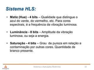 Sistema HLS:
Sistemas e Aplicações Multimídia 33
• Matiz (Hue) - 4 bits – Qualidade que distingue o
azul do verde, do vermelho, etc. Para cores
espectrais, é a frequência da vibração luminosa.
• Luminância - 8 bits – Amplitude da vibração
luminosa, ou seja a energia.
• Saturação - 4 bits – Grau de pureza em relação a
contaminação por outras cores. Quantidade de
branco presente.
 