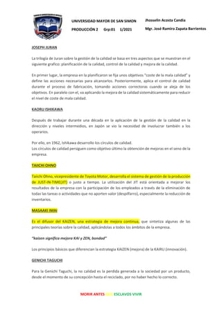 MORIR ANTES QUE ESCLAVOS VIVIR
UNIVERSIDAD MAYOR DE SAN SIMON
PRODUCCIÓN 2 Grp:01 1/2021
Jhosselin Acosta Candia
Mgr. José Ramiro Zapata Barrientos
JOSEPH JURAN
La trilogía de Juran sobre la gestión de la calidad se basa en tres aspectos que se muestran en el
siguiente grafico: planificación de la calidad, control de la calidad y mejora de la calidad.
En primer lugar, la empresa en la planificaron se fija unos objetivos “coste de la mala calidad” y
define las acciones necesarias para alcanzarlos. Posteriormente, aplica el control de calidad
durante el proceso de fabricación, tomando acciones correctoras cuando se aleja de los
objetivos. En paralelo con el, va aplicando la mejora de la calidad sistemáticamente para reducir
el nivel de coste de mala calidad.
KAORU ISHIKAWA
Después de trabajar durante una década en la aplicación de la gestión de la calidad en la
dirección y niveles intermedios, en Japón se vio la necesidad de involucrar también a los
operarios.
Por ello, en 1962, Ishikawa desarrollo los círculos de calidad.
Los círculos de calidad persiguen como objetivo último la obtención de mejoras en el seno de la
empresa.
TAIICHI OHNO
Taiichi Ohno, vicepresidente de Toyota Motor, desarrolla el sistema de gestión de la producción
de JUST-IN-TIME(JIT) o justo a tiempo. La utilización del JIT está orientada a mejorar los
resultados de la empresa con la participación de los empleados a través de la eliminación de
todas las tareas o actividades que no aporten valor (despilfarro), especialmente la reducción de
inventarios.
MASAAKI IMAI
Es el difusor del KAIZEN, una estrategia de mejora continua, que sintetiza algunas de las
principales teorías sobre la calidad, aplicándolas a todos los ámbitos de la empresa.
“kaizen significa mejora KAI y ZEN, bondad”
Los principios básicos que diferencian la estrategia KAIZEN (mejora) de la KAIRU (innovación).
GENICHI TAGUCHI
Para la Genichi Taguchi, la no calidad es la perdida generada a la sociedad por un producto,
desde el momento de su concepción hasta el reciclado, por no haber hecho lo correcto.
 