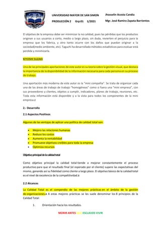 MORIR ANTES QUE ESCLAVOS VIVIR
UNIVERSIDAD MAYOR DE SAN SIMON
PRODUCCIÓN 2 Grp:01 1/2021
Jhosselin Acosta Candia
Mgr. José Ramiro Zapata Barrientos
El objetivo de la empresa debe ser minimizar la no calidad, pues las pérdidas que los productos
originan a sus usuarios a corto, medio o largo plazo, sin duda, revierten el perjuicio para la
empresa que los fabrica, y otro tanto ocurre con los daños que puedan originar a la
sociedad(medio ambiente, etc). Taguchi ha desarrollado métodos estadísticos para evaluar está
perdida y minimizarla.
KIYOSHI SUZAKI
Una de las principales aportaciones de este autor es su teoría sobre la gestión visual, que destaca
la importancia de la disponibilidad de la información necesaria para cada persona en su proceso
de trabajo.
Una aportación más moderna de este autor es la “mini compañía”. Se trata de organizar cada
una de las áreas de trabajo de trabajo “homogéneas” como si fuera una “mini empresa”, con
sus proveedores y clientes, objetos a cumplir, indicadores, planes de trabajo, reuniones, etc.
Toda esta información está disponible y a la vista para todos los componentes de la mini
empresa.2
2.- Desarrollo
2.1 Aspectos Positivos
Algunas de las ventajas de aplicar una política de calidad total son:
• Mejora las relaciones humanas
• Reduce los costos
• Aumenta la rentabilidad
• Promueve objetivos creíbles para toda la empresa
• Optimiza recursos
Objetivoprincipaldelacalidadtotal
Como objetivo principal la calidad total tiende a mejorar constantemente el proceso
productivo para que el resultado final (el esperado por el cliente) supere las expectativas del
mismo, ganando así su fidelidad como cliente a largo plazo. El objetivo básico de la calidad total
es el nivel de excelencia de la competitividad.3
2.2 Alcances
La Calidad Total es el compendio de las mejores prácticas en el ámbito de la gestión
de organizaciones.4 A estas mejores prácticas se les suele denominar los 8 principios de la
Calidad Total:
1. Orientación hacia los resultados.
 