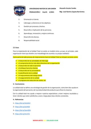 MORIR ANTES QUE ESCLAVOS VIVIR
UNIVERSIDAD MAYOR DE SAN SIMON
PRODUCCIÓN 2 Grp:01 1/2021
Jhosselin Acosta Candia
Mgr. José Ramiro Zapata Barrientos
2. Orientación al cliente.
3. Liderazgo y coherencia en los objetivos.
4. Gestión por procesos y hechos.
5. Desarrollo e implicación de las personas.
6. Aprendizaje, innovación y mejora continuos.
7. Desarrollo de alianzas.
8. Responsabilidad social.
2.3 Usos
Para la implantación de la Calidad Total no existe un modelo único, ya que, en principio, cada
organización tiene que diseñar una metodología de acuerdo a su propia realidad.5
Como parte de todo proceso de mejoramiento hacia la Calidad Total se incluyen acciones como:
• el desarrollo de las actividades de liderazgo
• el compromiso de los más altos directivos de la organización
• el desarrollo de todo el personal
• el enfoque hacia los clientes
• el desarrollo de los proveedores
• la planificación de la calidad
• el mejoramiento del trabajo diario
• el aseguramiento de la calidad
• el programa de reducción de costos, etc
3.- Conclusiones
La calidad total se define una estrategia de gestión de la organización, como bien dice ayuda en
la organización del personal y de la productividad del producto que ofrece la empresa.
Con la calidad total nos ayuda a mejorar nuestras expectativas y tener mejores resultados y
tener clientes que esten satisfechos y sean a largo plazo ósea clientes constantes.
4.- Referencias
1.- https://bit.ly/3tzG4GY
2.- https://bit.ly/3szh6Gl
3.- https://bit.ly/3ami9Dh
4.- https://bit.ly/3n1JTCi
 