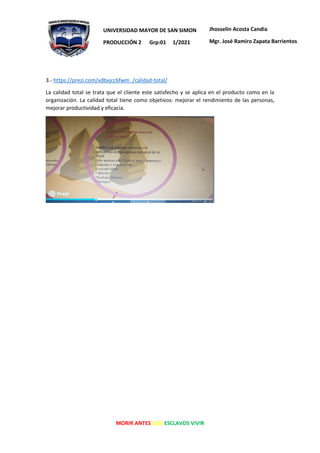 MORIR ANTES QUE ESCLAVOS VIVIR
UNIVERSIDAD MAYOR DE SAN SIMON
PRODUCCIÓN 2 Grp:01 1/2021
Jhosselin Acosta Candia
Mgr. José Ramiro Zapata Barrientos
3.- https://prezi.com/xdbxjcc6fwm_/calidad-total/
La calidad total se trata que el cliente este satisfecho y se aplica en el producto como en la
organización. La calidad total tiene como objetivos: mejorar el rendimiento de las personas,
mejorar productividad y eficacia.
 