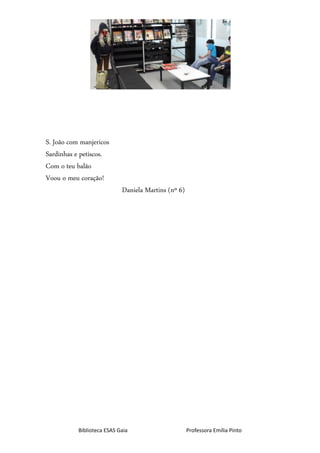 Biblioteca ESAS Gaia Professora Emília Pinto
S. João com manjericos
Sardinhas e petiscos.
Com o teu balão
Voou o meu coração!
Daniela Martins (nº 6)
 