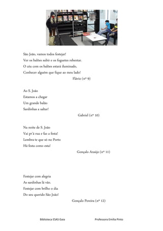 Biblioteca ESAS Gaia Professora Emília Pinto
São João, vamos todos festejar!
Ver os balões subir e os foguetes rebentar.
O céu com os balões estará iluminado,
Conhecer alguém que fique ao meu lado!
Flávio (nº 9)
Ao S. João
Estamos a chegar
Um grande balão
Sardinhas a saltar!
Gabriel (nº 10)
Na noite de S. João
Vai pr’á rua e faz a festa!
Lembra-te que só no Porto
Há festa como esta!
Gonçalo Araújo (nº 11)
Festejar com alegria
As sardinhas lá vão.
Festejar com brilho o dia
Do seu querido São João!
Gonçalo Pereira (nº 12)
 
