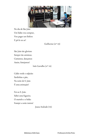 Biblioteca ESAS Gaia Professora Emília Pinto
No dia de São João
Um balão vou comprar,
Vou pegar um fósforo
E pô-lo no ar!
Guilherme (nº 13)
São João tão glorioso
Sempre tão amistoso.
Cantamos, dançamos
Assim, festejamos!
Inês Carvalho (nº 14)
Caldo verde e salpicão
Sardinhas e pão,
Na noite de S. João
É uma animação!
Fui ao S. João
Saltei uma fogueira.
O martelo e o balão
Festejei a noite inteira!
Joana Andrade (15)
 