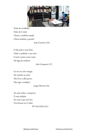 Biblioteca ESAS Gaia Professora Emília Pinto
Noite de orvalhada
Noite de S. João
Cheira a sardinha assada
Cheira também a paixão!
João Carneiro (16)
O São João é uma festa
Onde a sardinha é um vício.
E tanto noutra como nesta
Há fogo-de-artifício!
João Cerqueira (17)
Lá vou eu com energia
De martelo na mão!
Não levo o alho-porro,
Não sigo a tradição!
Jorge Oliveira (19)
Na mão tenho o manjerico
É uma tradição
Em casa é que não fico
Vou brincar ao S. João!
Mª Inês Pinho (21)
 