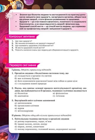 22
1. Що таке здоров’я?
2. Які чинники впливають на здоров’я людини?
3. Що називають здоровим способом життя?
4. Як вести здоровий спосіб життя?
5. Поясніть значення знань про людину для збереження вашого здоров’я.
І рівень. Оберіть правильну відповідь
1. Організм людини є біологічною системою тому, що
а) складається з органів і їх систем
б) має клітинну будову
в) його компоненти взаємопов’язані між собою в єдине ціле
г) є складовою живої природи
2. Наука, яка вивчає основні процеси життєдіяльності організму лю-
дини, що відбуваються в її органах, тканинах і клітинах називається
а) біологією
б) анатомією
в) фізіологією
г) гігієною
3. Внутрішній вміст клітини заповнений
а) цитоплазмою
б) органелами клітини
в) ядром
г) мітохондріями
ІІ рівень. Оберіть одну або кілька правильних відповідей
1. Епітеліальна тканина вистилає в організмі людини
а) ротову порожнину, серце, м’язи
б) травні залози, легені, шкіру
в) нирки, легені, кишечник
г) носову порожнину, головний мозок, ендокринні залози
• Знання про біологію людини та застосування їх на практиці допо-
магає зміцнити своє здоров’я, загартувати організм, вберегтися
від різних хвороб, стати фізично розвиненим та здоровим.
• Здоров’я — це стан повного фізичного, психічного та соціального
благополуччя, а не лише відсутність хвороб і фізичних вад.
• Здоровий спосіб життя — це спосіб життя людини, що спрямова-
ний на профілактику хвороб і зміцнення її здоров’я.
1. Що таке здоров’я?
Контрольні запитання
І рівень. Оберіть правильну відповідь
Перевірте свої знання
 
