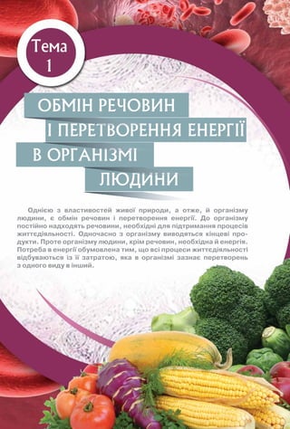 Тема
1
Однією з властивостей живої природи, а отже, й організму
людини, є обмін речовин і перетворення енергії. До організму
постійно надходять речовини, необхідні для підтримання процесів
життєдіяльності. Одночасно з організму виводяться кінцеві про-
дукти. Проте організму людини, крім речовин, необхідна й енергія.
Потреба в енергії обумовлена тим, що всі процеси життєдіяльності
відбуваються із її затратою, яка в організмі зазнає перетворень
з одного виду в інший.
ЛЮДИНИ
В ОРГАНІЗМІ
І ПЕРЕТВОРЕННЯ ЕНЕРГІЇ
ОБМІН РЕЧОВИН
І ПЕРЕТВОРЕННЯ ЕНЕРГІЇ
В ОРГАНІЗМІ
ЛЮДИНИ
 