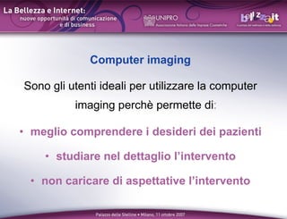 Computer imaging

Sono gli utenti ideali per utilizzare la computer
          imaging perch permette di:

? meglio comprendere i desideri dei pazienti

    ? studiare nel dettaglio lintervento

  ? non caricare di aspettative lintervento
 