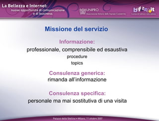 Missione del servizio
             Informazione:
professionale, comprensibile ed esaustiva
                procedure
                  topics

         Consulenza generica:
        rimanda allinformazione

        Consulenza specifica:
personale ma mai sostitutiva di una visita
 