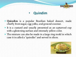 • Quindim
 Quindim is a popular Brazilian baked dessert, made
chiefly from sugar, egg yolks, and ground coconut.
 It is a custard and usually presented as an upturned cup
with a glistening surface and intensely yellow color.
 The mixture can also be made in a large ring mold in which
case it is called a "quindão" and served in slices.
 