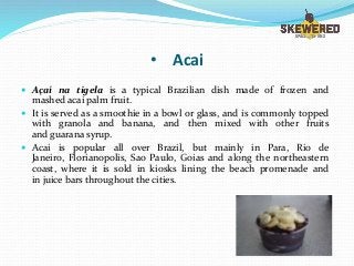• Acai
 Açaí na tigela is a typical Brazilian dish made of frozen and
mashed acai palm fruit.
 It is served as a smoothie in a bowl or glass, and is commonly topped
with granola and banana, and then mixed with other fruits
and guarana syrup.
 Acai is popular all over Brazil, but mainly in Para, Rio de
Janeiro, Florianopolis, Sao Paulo, Goias and along the northeastern
coast, where it is sold in kiosks lining the beach promenade and
in juice bars throughout the cities.
 
