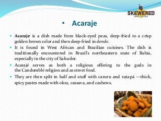 • Acaraje
 Acaraje is a dish made from black-eyed peas, deep-fried to a crisp
golden brown color and then deep-fried in dende.
 It is found in West African and Brazilian cuisines. The dish is
traditionally encountered in Brazil's northeastern state of Bahia,
especially in the city of Salvador.
 Acarajé serves as both a religious offering to the gods in
the Candomblé religion and as street food.
 They are then split in half and stuff with caruru and vatapá —thick,
spicy pastes made with okra, cassava, and cashews.
 