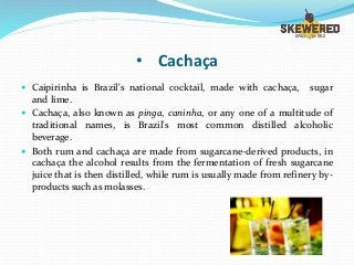 • Cachaça
 Caipirinha is Brazil's national cocktail, made with cachaça, sugar
and lime.
 Cachaça, also known as pinga, caninha, or any one of a multitude of
traditional names, is Brazil's most common distilled alcoholic
beverage.
 Both rum and cachaça are made from sugarcane-derived products, in
cachaça the alcohol results from the fermentation of fresh sugarcane
juice that is then distilled, while rum is usually made from refinery by-
products such as molasses.
 