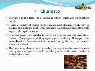 • Churrasco
 churrasco is the term for a barbecue which originated in southern
Brazil.
 It uses a variety of meats, pork, sausage and chicken which may be
cooked on a purpose-built "churrasqueira", a barbecue grill, often with
supports for spits or skewers.
 "churrasqueiras" are similar to those used to prepare the Argentine,
Chilean, Paraguayan and Uruguayan asado, with a grill support, but
many Brazilian "churrasqueiras" do not have grills, only the skewers
above the embers.
 The meat may alternatively be cooked on large metal or wood skewers
resting on a support or stuck into the ground and roasted with the
embers of charcoal.
 
