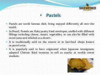 • Pastels
 Pastels are world famous dish, bring enjoyed differently all over the
world.
 In Brazil, Pastels are flaky pastry fried envelopes, stuffed with different
fillings including cheese, meats, vegetables, or can also be filled with
sweet jams and relished as a desert.
 It is traditionally sold on the streets or in fast-food shops known
as pastel arias.
 It is popularly said to have originated when Japanese immigrants
adapted Chinese fried wontons to sell as snacks at weekly street
markets.
 