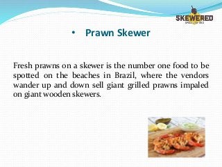 • Prawn Skewer
Fresh prawns on a skewer is the number one food to be
spotted on the beaches in Brazil, where the vendors
wander up and down sell giant grilled prawns impaled
on giant wooden skewers.
 