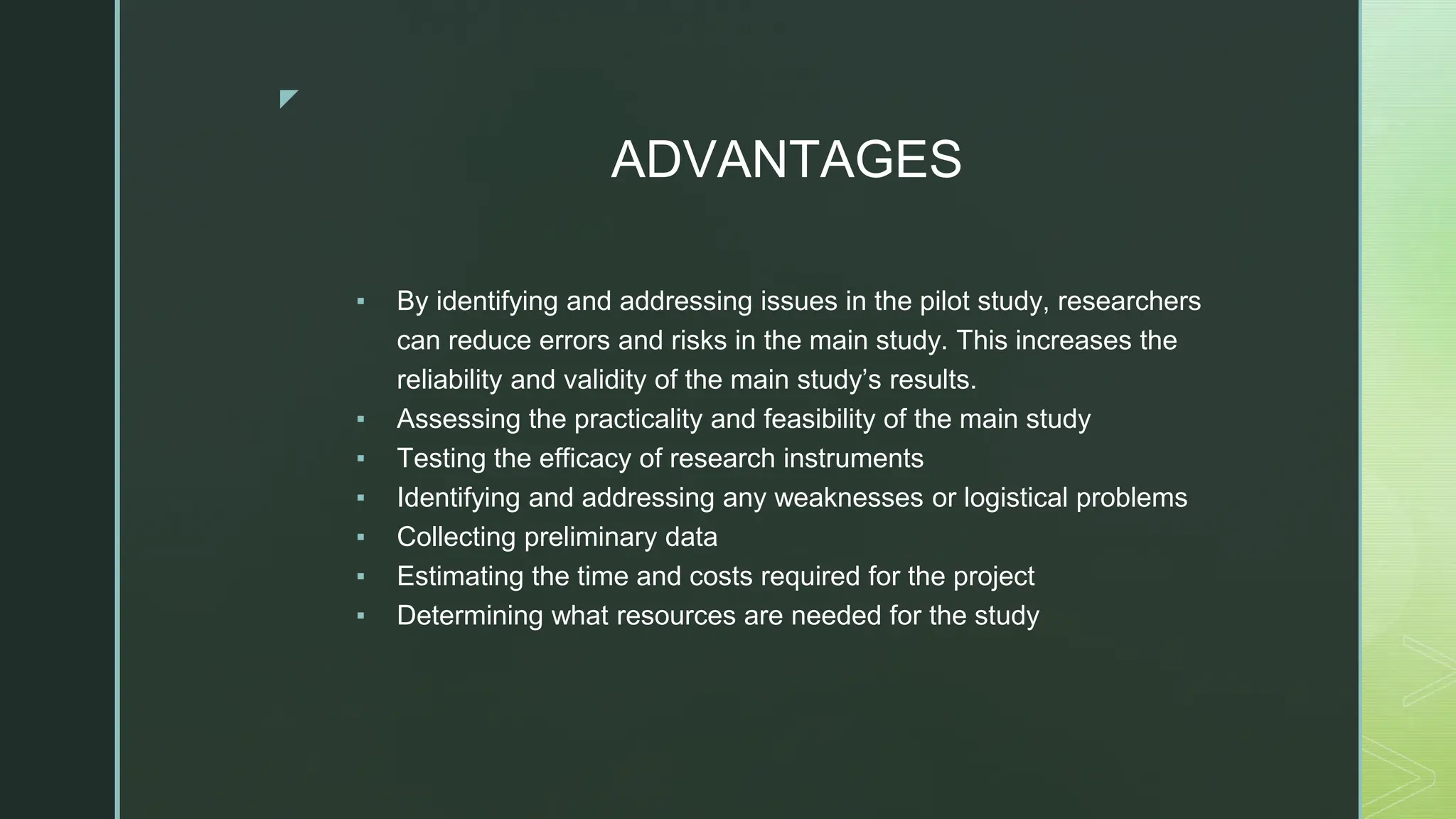 ◤
ADVANTAGES
▪ By identifying and addressing issues in the pilot study, researchers
can reduce errors and risks in the main study. This increases the
reliability and validity of the main study’s results.
▪ Assessing the practicality and feasibility of the main study
▪ Testing the efficacy of research instruments
▪ Identifying and addressing any weaknesses or logistical problems
▪ Collecting preliminary data
▪ Estimating the time and costs required for the project
▪ Determining what resources are needed for the study
 
